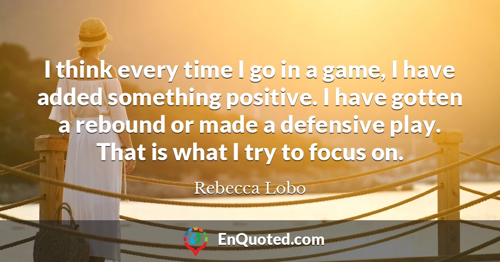I think every time I go in a game, I have added something positive. I have gotten a rebound or made a defensive play. That is what I try to focus on.