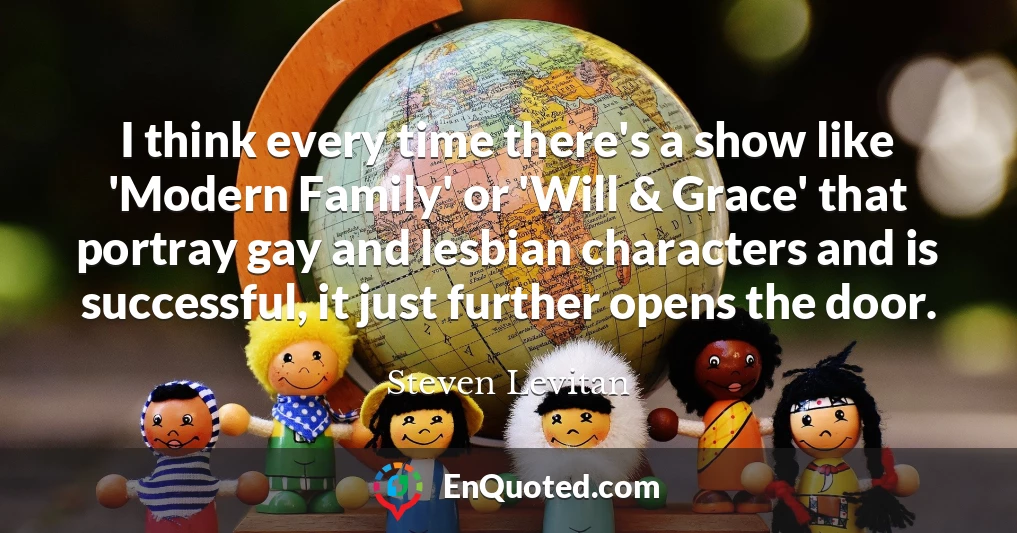 I think every time there's a show like 'Modern Family' or 'Will & Grace' that portray gay and lesbian characters and is successful, it just further opens the door.