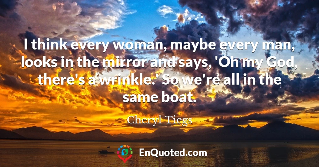 I think every woman, maybe every man, looks in the mirror and says, 'Oh my God, there's a wrinkle.' So we're all in the same boat.