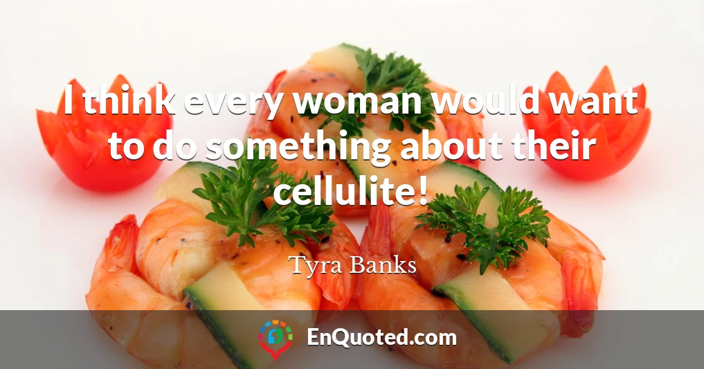I think every woman would want to do something about their cellulite!