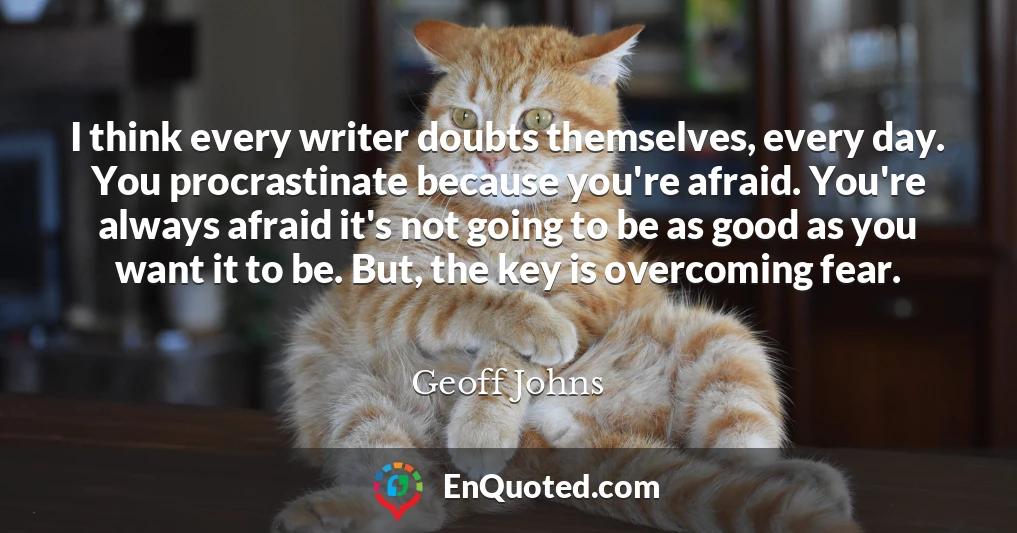 I think every writer doubts themselves, every day. You procrastinate because you're afraid. You're always afraid it's not going to be as good as you want it to be. But, the key is overcoming fear.