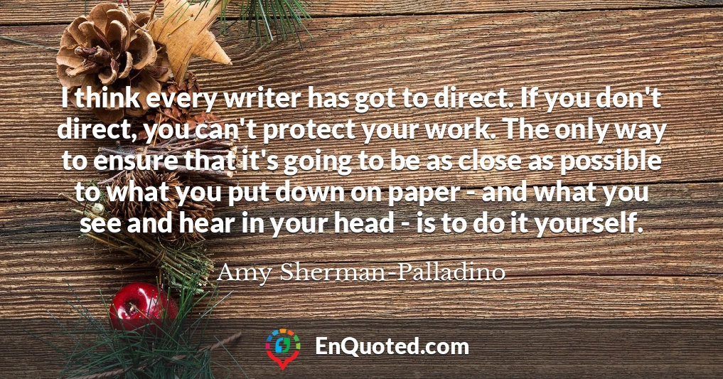 I think every writer has got to direct. If you don't direct, you can't protect your work. The only way to ensure that it's going to be as close as possible to what you put down on paper - and what you see and hear in your head - is to do it yourself.
