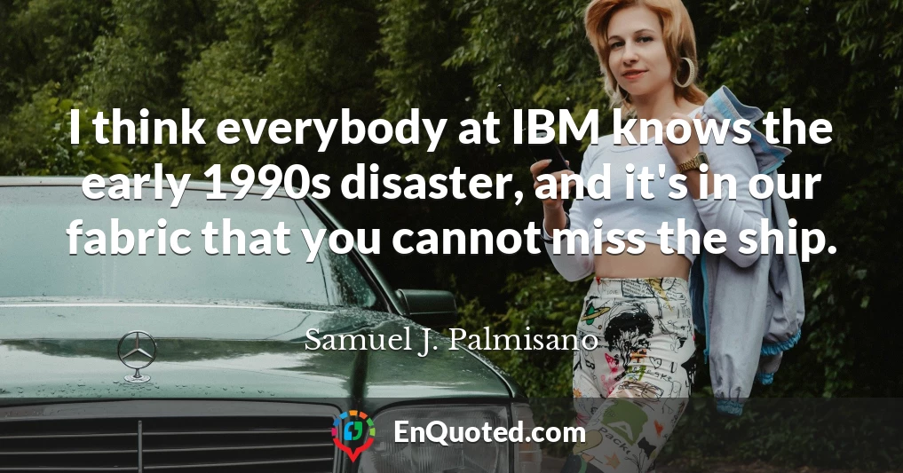 I think everybody at IBM knows the early 1990s disaster, and it's in our fabric that you cannot miss the ship.