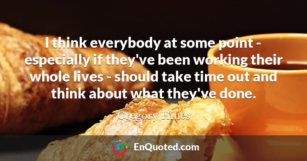 I think everybody at some point - especially if they've been working their whole lives - should take time out and think about what they've done.