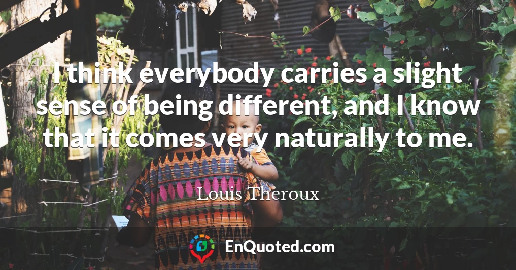 I think everybody carries a slight sense of being different, and I know that it comes very naturally to me.