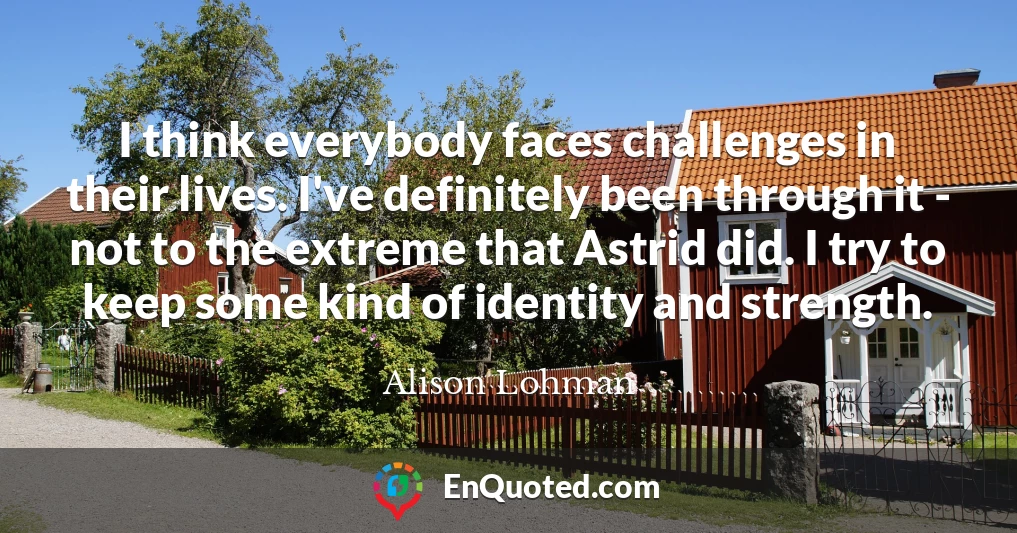 I think everybody faces challenges in their lives. I've definitely been through it - not to the extreme that Astrid did. I try to keep some kind of identity and strength.