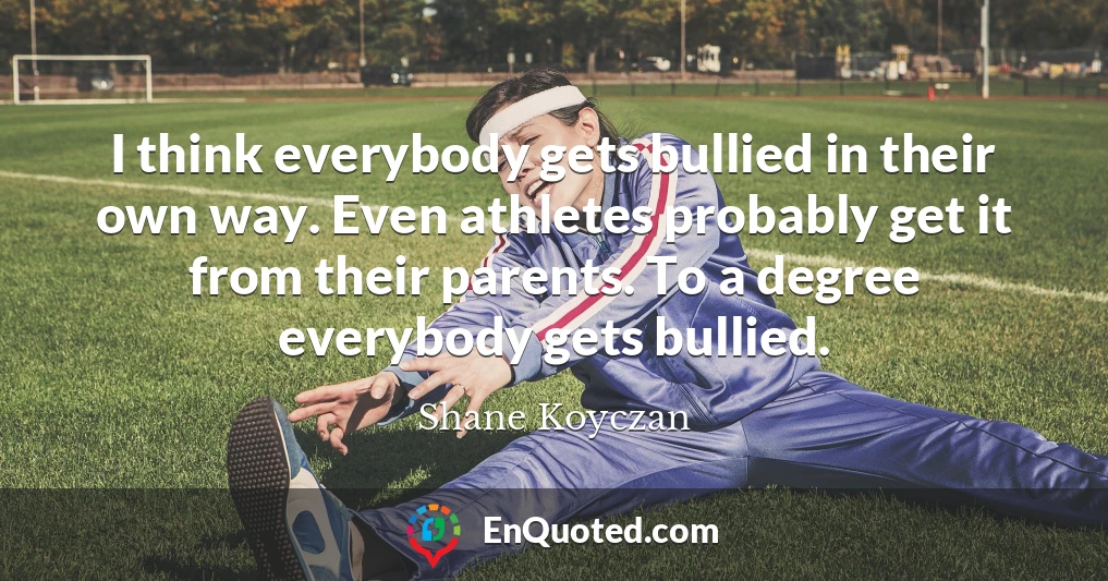 I think everybody gets bullied in their own way. Even athletes probably get it from their parents. To a degree everybody gets bullied.