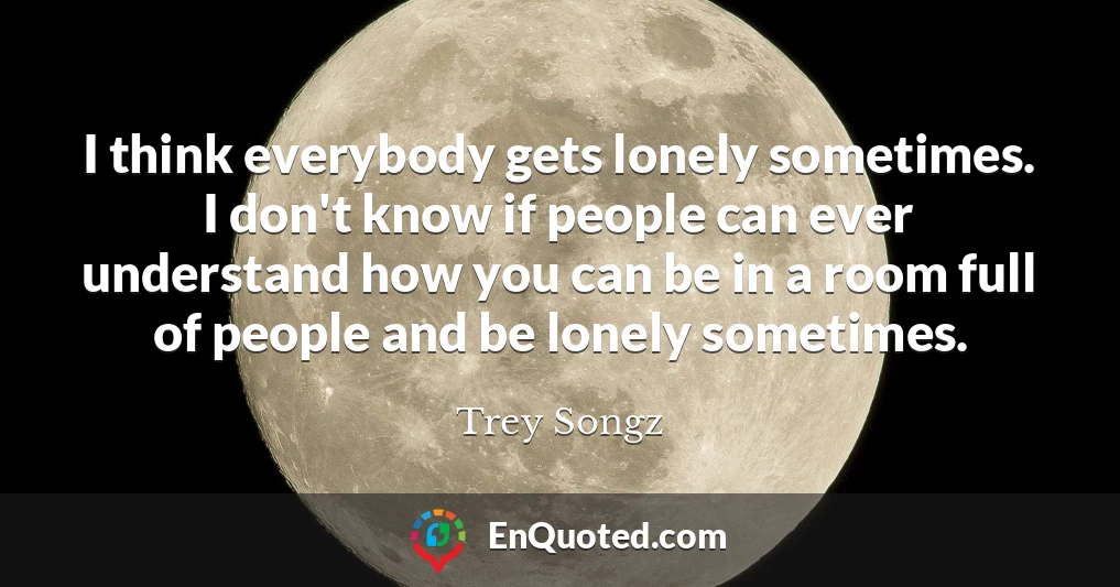 I think everybody gets lonely sometimes. I don't know if people can ever understand how you can be in a room full of people and be lonely sometimes.
