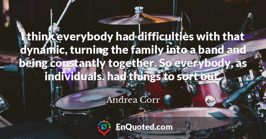 I think everybody had difficulties with that dynamic, turning the family into a band and being constantly together. So everybody, as individuals. had things to sort out.