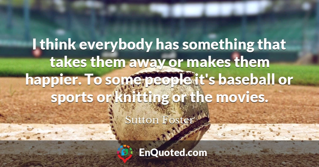 I think everybody has something that takes them away or makes them happier. To some people it's baseball or sports or knitting or the movies.