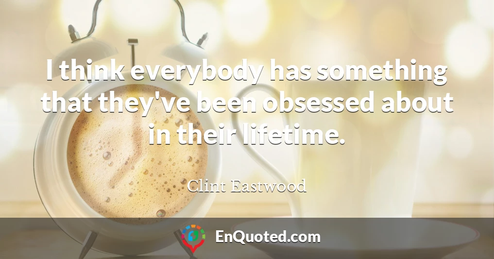 I think everybody has something that they've been obsessed about in their lifetime.