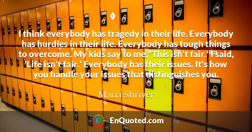 I think everybody has tragedy in their life. Everybody has hurdles in their life. Everybody has tough things to overcome. My kids say to me, 'This isn't fair.' I said, 'Life isn't fair.' Everybody has their issues. It's how you handle your issues that distinguishes you.