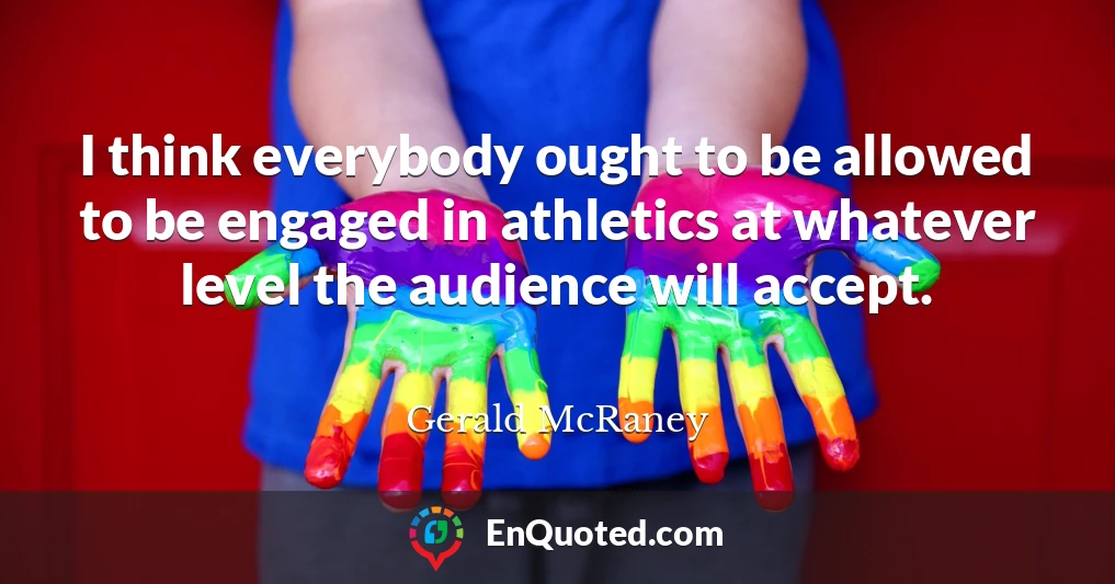 I think everybody ought to be allowed to be engaged in athletics at whatever level the audience will accept.