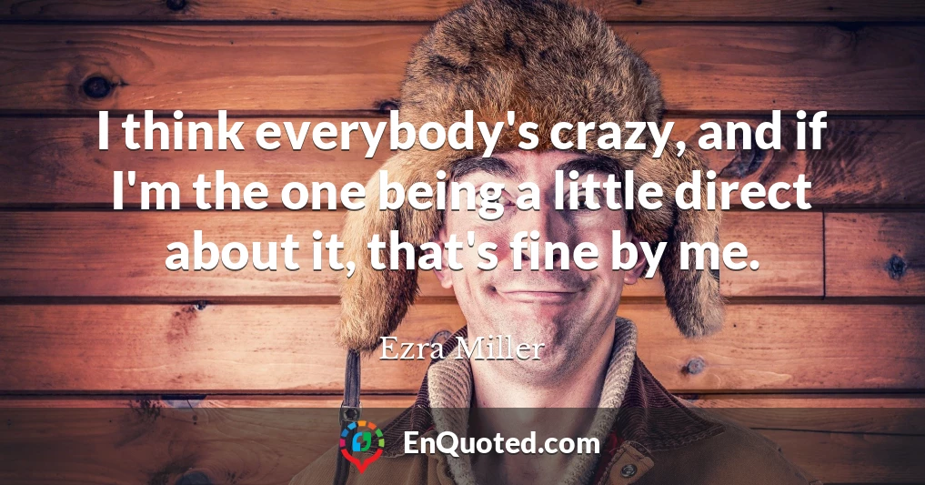I think everybody's crazy, and if I'm the one being a little direct about it, that's fine by me.
