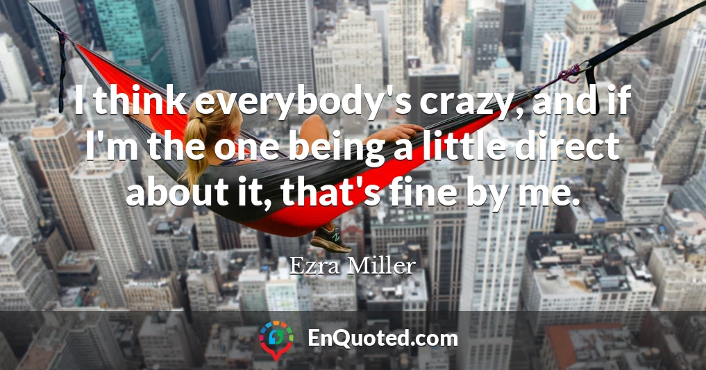 I think everybody's crazy, and if I'm the one being a little direct about it, that's fine by me.