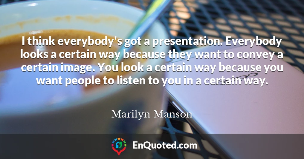 I think everybody's got a presentation. Everybody looks a certain way because they want to convey a certain image. You look a certain way because you want people to listen to you in a certain way.