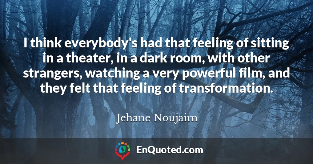 I think everybody's had that feeling of sitting in a theater, in a dark room, with other strangers, watching a very powerful film, and they felt that feeling of transformation.