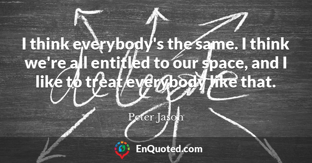 I think everybody's the same. I think we're all entitled to our space, and I like to treat everybody like that.