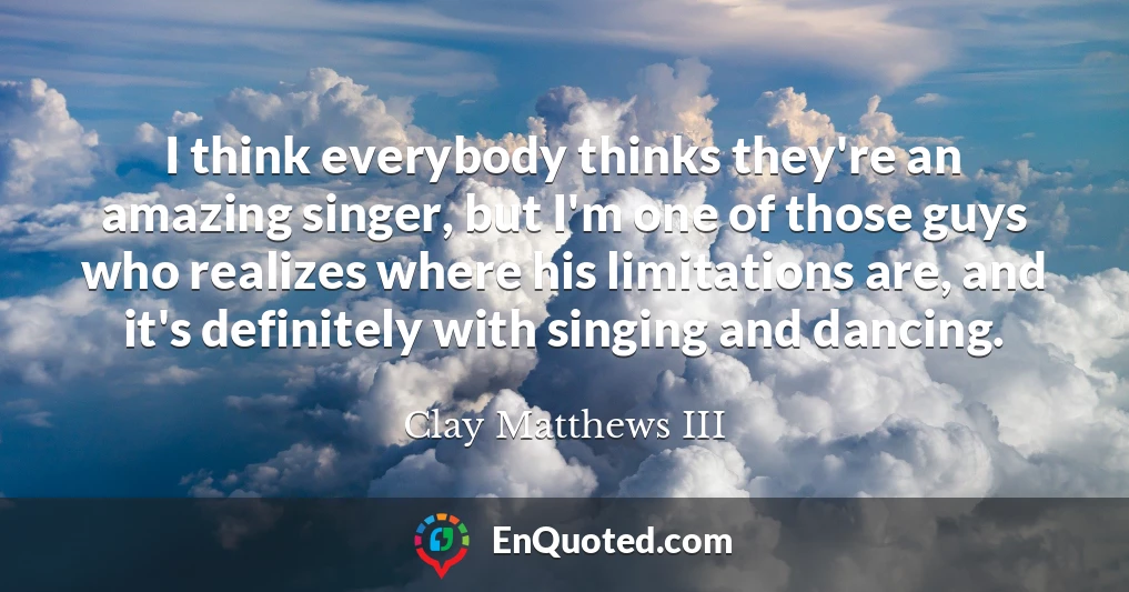I think everybody thinks they're an amazing singer, but I'm one of those guys who realizes where his limitations are, and it's definitely with singing and dancing.