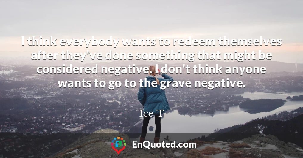 I think everybody wants to redeem themselves after they've done something that might be considered negative. I don't think anyone wants to go to the grave negative.