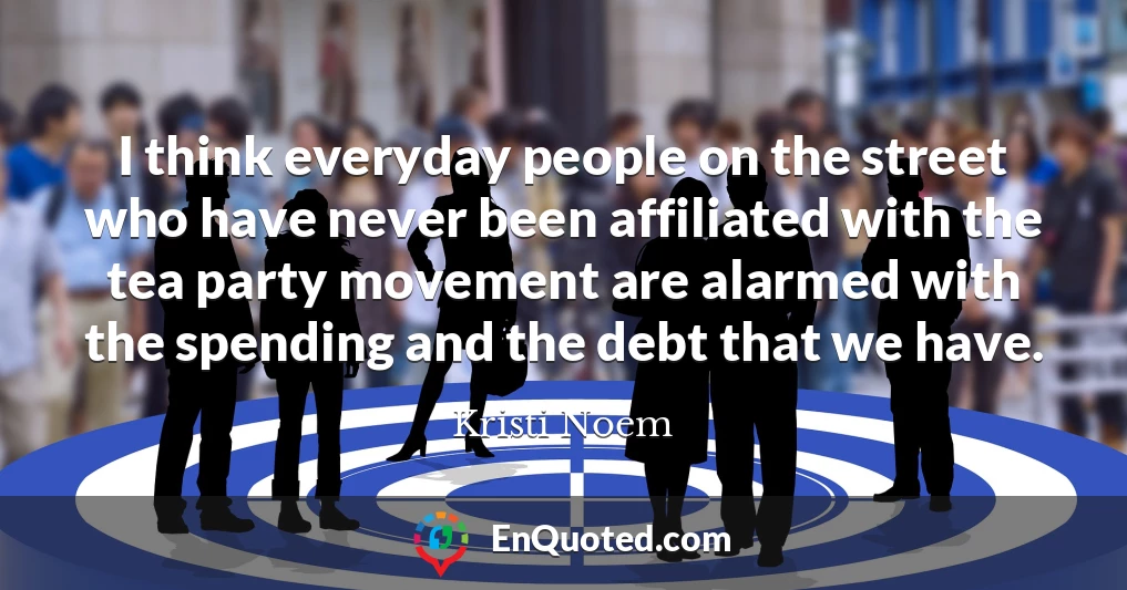 I think everyday people on the street who have never been affiliated with the tea party movement are alarmed with the spending and the debt that we have.