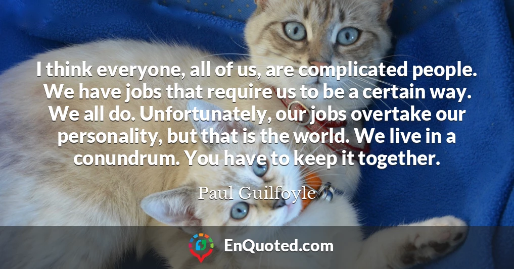 I think everyone, all of us, are complicated people. We have jobs that require us to be a certain way. We all do. Unfortunately, our jobs overtake our personality, but that is the world. We live in a conundrum. You have to keep it together.