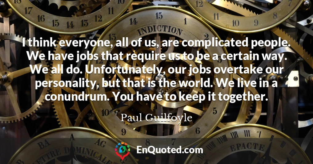 I think everyone, all of us, are complicated people. We have jobs that require us to be a certain way. We all do. Unfortunately, our jobs overtake our personality, but that is the world. We live in a conundrum. You have to keep it together.