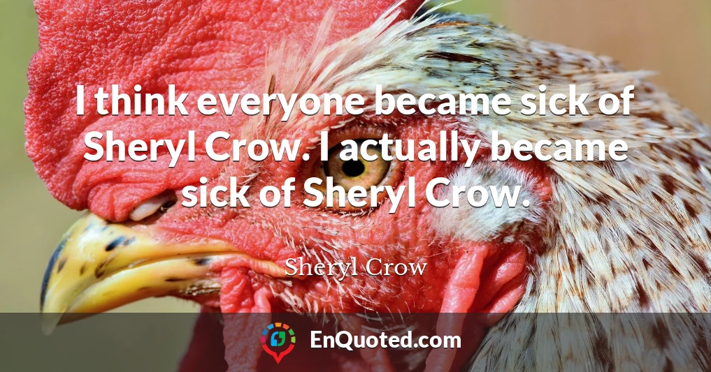 I think everyone became sick of Sheryl Crow. I actually became sick of Sheryl Crow.