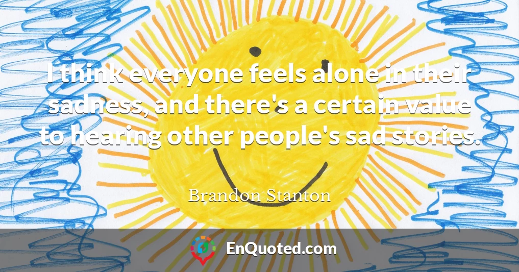 I think everyone feels alone in their sadness, and there's a certain value to hearing other people's sad stories.