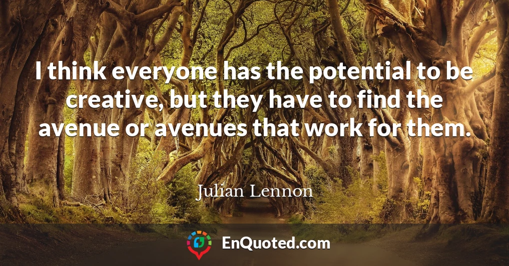 I think everyone has the potential to be creative, but they have to find the avenue or avenues that work for them.
