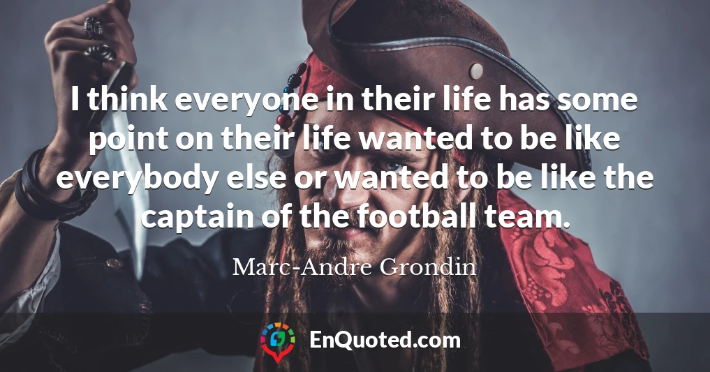 I think everyone in their life has some point on their life wanted to be like everybody else or wanted to be like the captain of the football team.