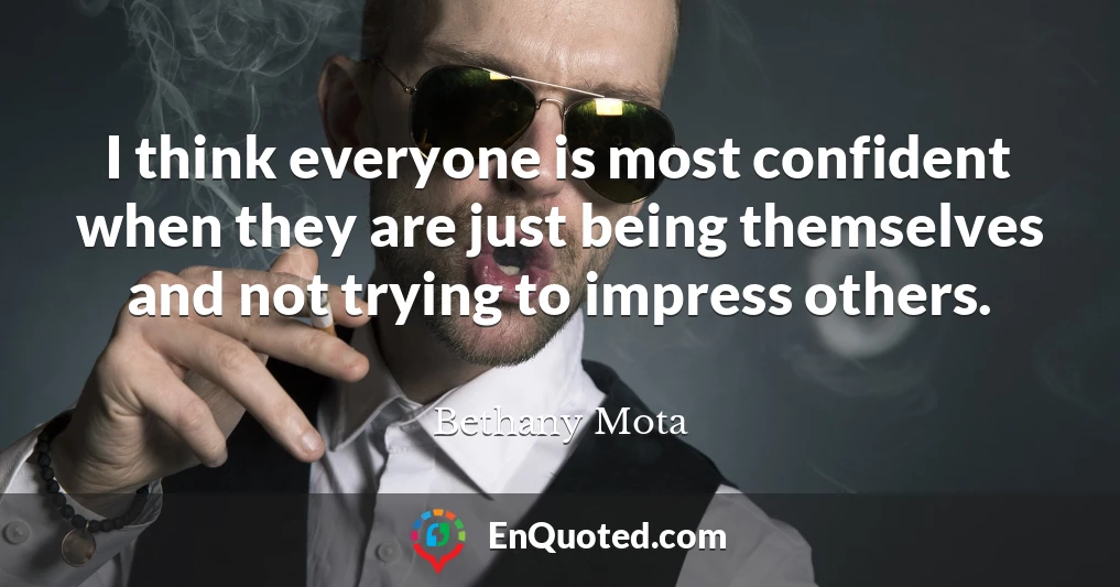 I think everyone is most confident when they are just being themselves and not trying to impress others.
