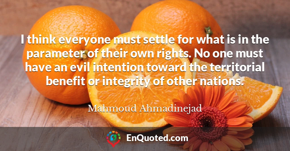I think everyone must settle for what is in the parameter of their own rights. No one must have an evil intention toward the territorial benefit or integrity of other nations.