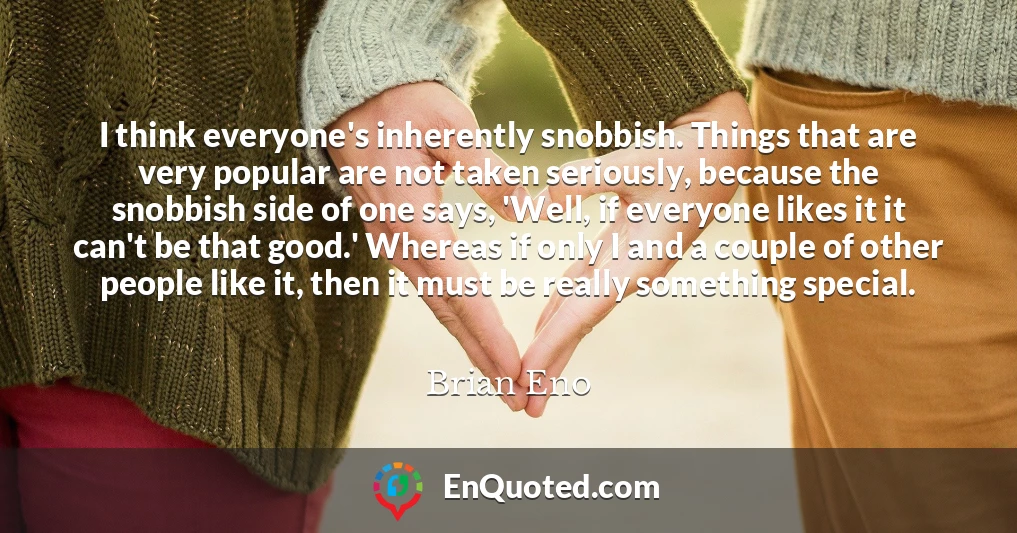 I think everyone's inherently snobbish. Things that are very popular are not taken seriously, because the snobbish side of one says, 'Well, if everyone likes it it can't be that good.' Whereas if only I and a couple of other people like it, then it must be really something special.