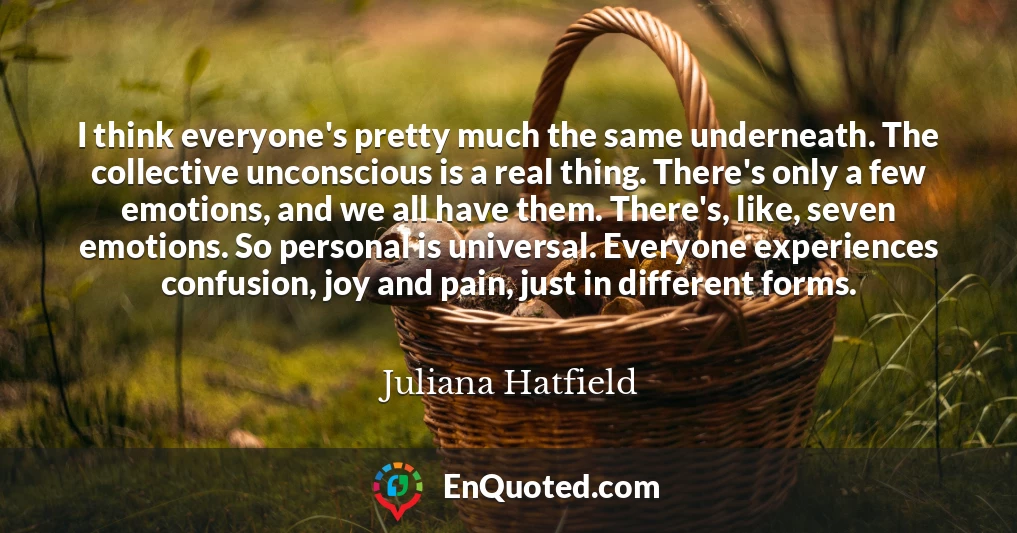 I think everyone's pretty much the same underneath. The collective unconscious is a real thing. There's only a few emotions, and we all have them. There's, like, seven emotions. So personal is universal. Everyone experiences confusion, joy and pain, just in different forms.