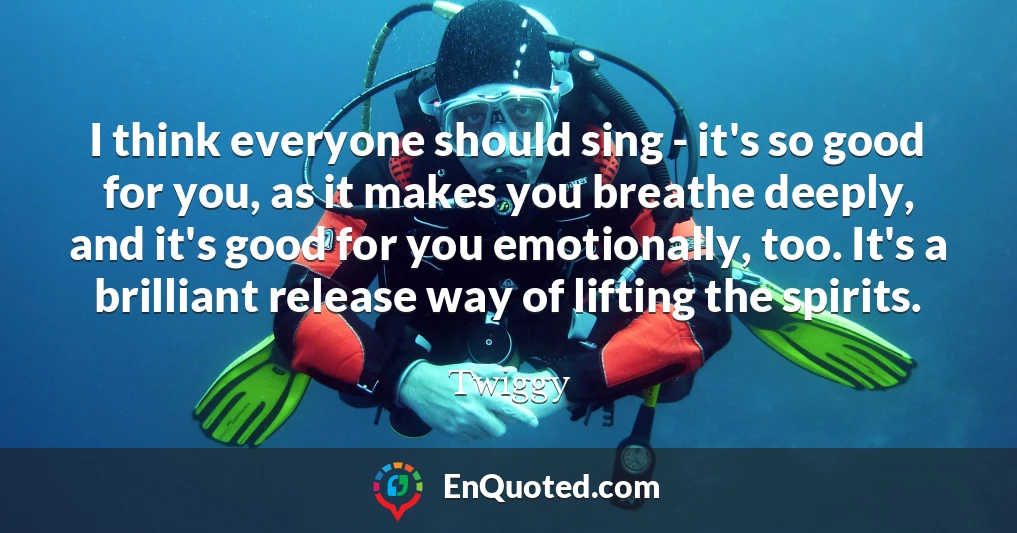 I think everyone should sing - it's so good for you, as it makes you breathe deeply, and it's good for you emotionally, too. It's a brilliant release way of lifting the spirits.