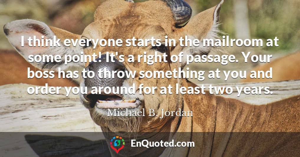 I think everyone starts in the mailroom at some point! It's a right of passage. Your boss has to throw something at you and order you around for at least two years.