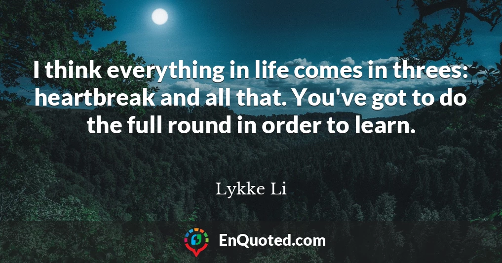 I think everything in life comes in threes: heartbreak and all that. You've got to do the full round in order to learn.