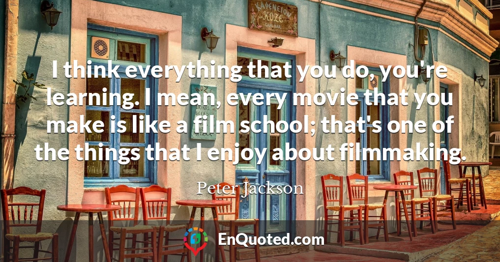 I think everything that you do, you're learning. I mean, every movie that you make is like a film school; that's one of the things that I enjoy about filmmaking.