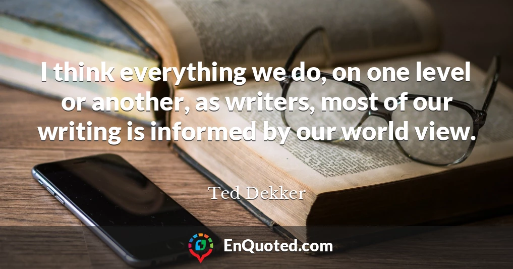 I think everything we do, on one level or another, as writers, most of our writing is informed by our world view.