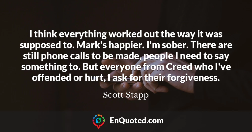 I think everything worked out the way it was supposed to. Mark's happier. I'm sober. There are still phone calls to be made, people I need to say something to. But everyone from Creed who I've offended or hurt, I ask for their forgiveness.