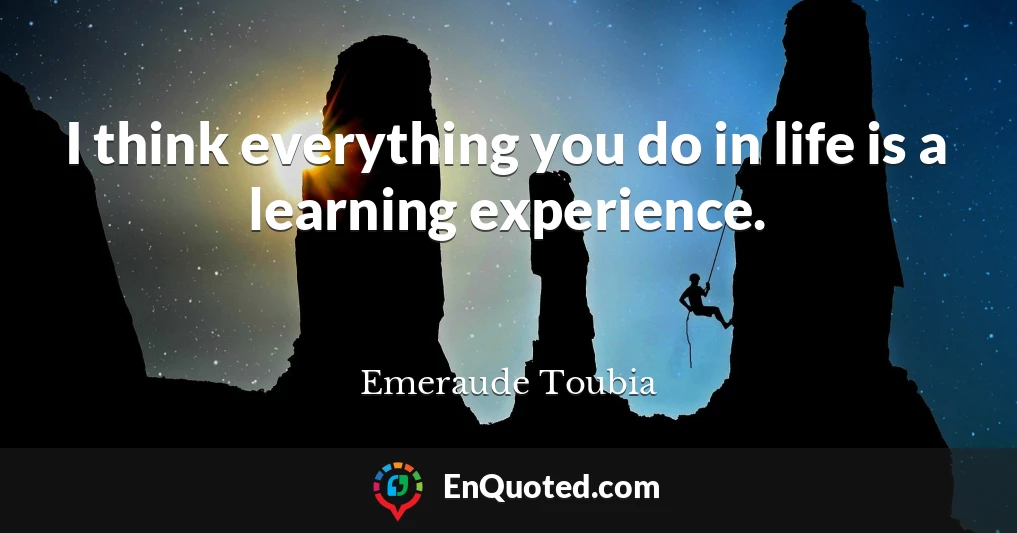 I think everything you do in life is a learning experience.