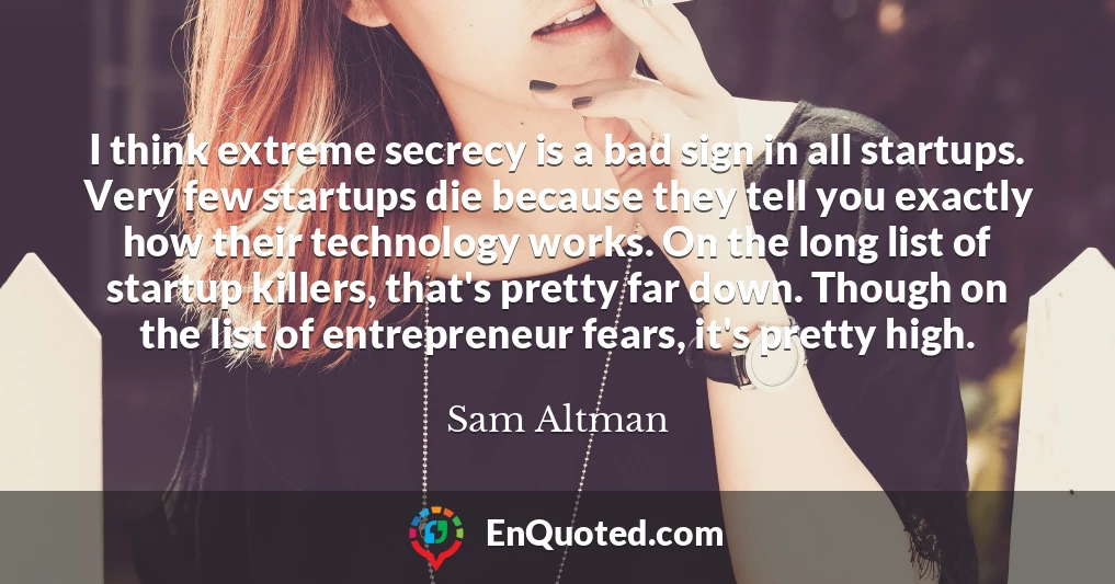 I think extreme secrecy is a bad sign in all startups. Very few startups die because they tell you exactly how their technology works. On the long list of startup killers, that's pretty far down. Though on the list of entrepreneur fears, it's pretty high.
