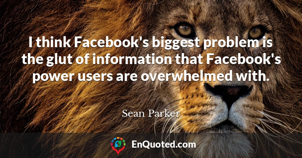 I think Facebook's biggest problem is the glut of information that Facebook's power users are overwhelmed with.