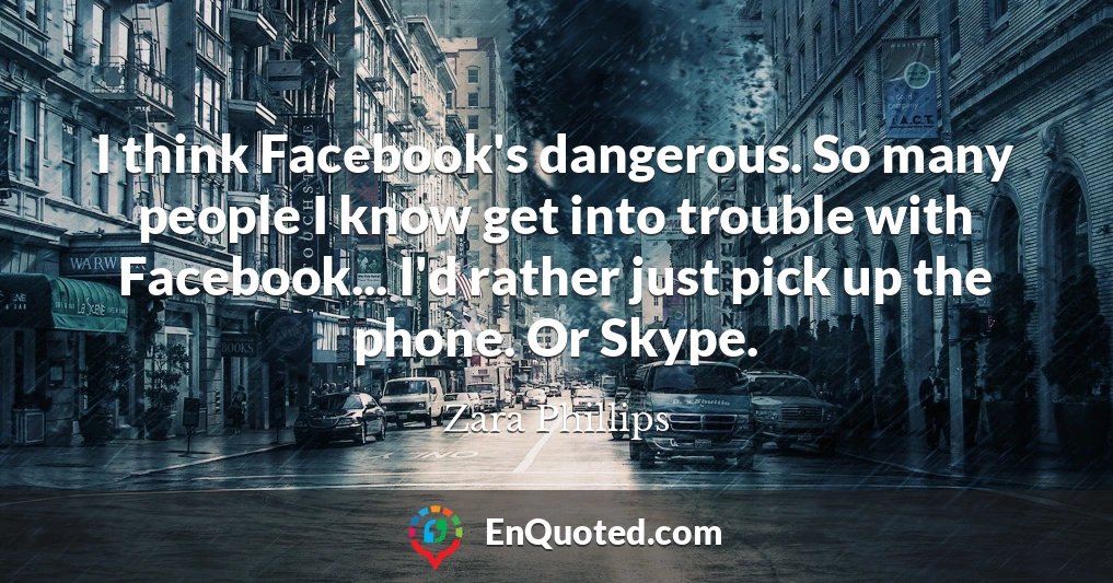 I think Facebook's dangerous. So many people I know get into trouble with Facebook... I'd rather just pick up the phone. Or Skype.