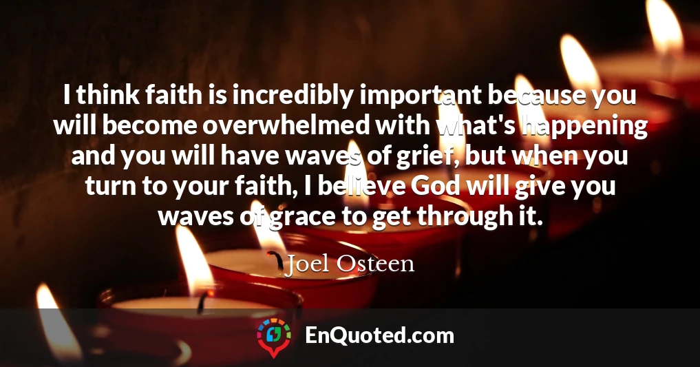 I think faith is incredibly important because you will become overwhelmed with what's happening and you will have waves of grief, but when you turn to your faith, I believe God will give you waves of grace to get through it.