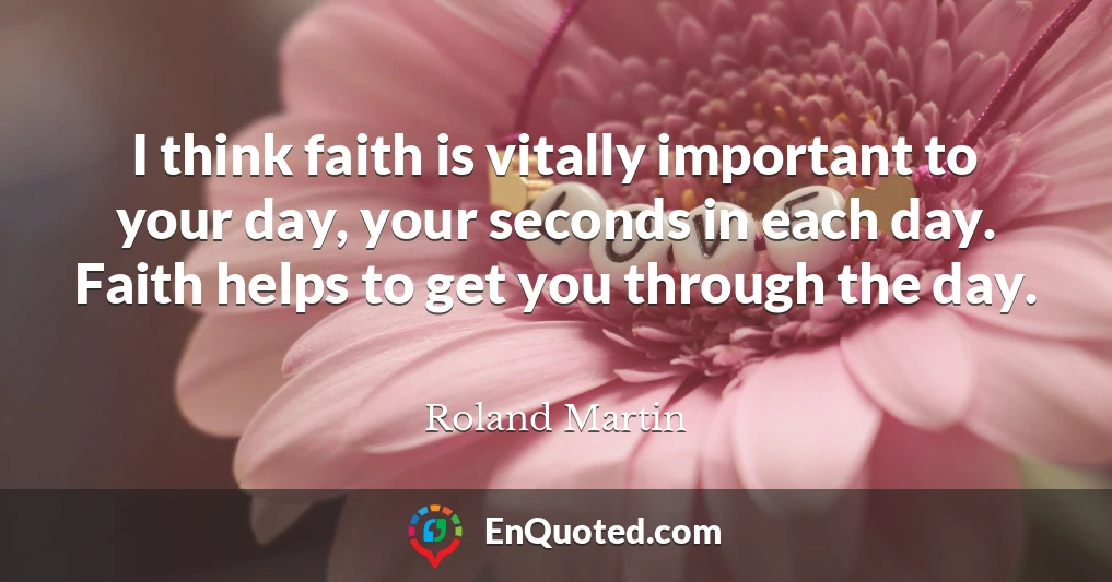 I think faith is vitally important to your day, your seconds in each day. Faith helps to get you through the day.