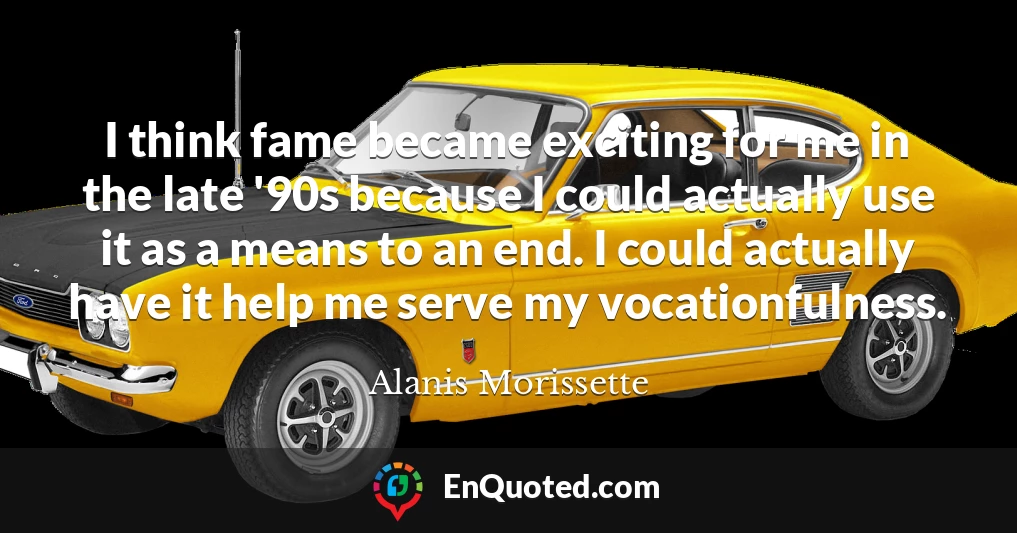 I think fame became exciting for me in the late '90s because I could actually use it as a means to an end. I could actually have it help me serve my vocationfulness.