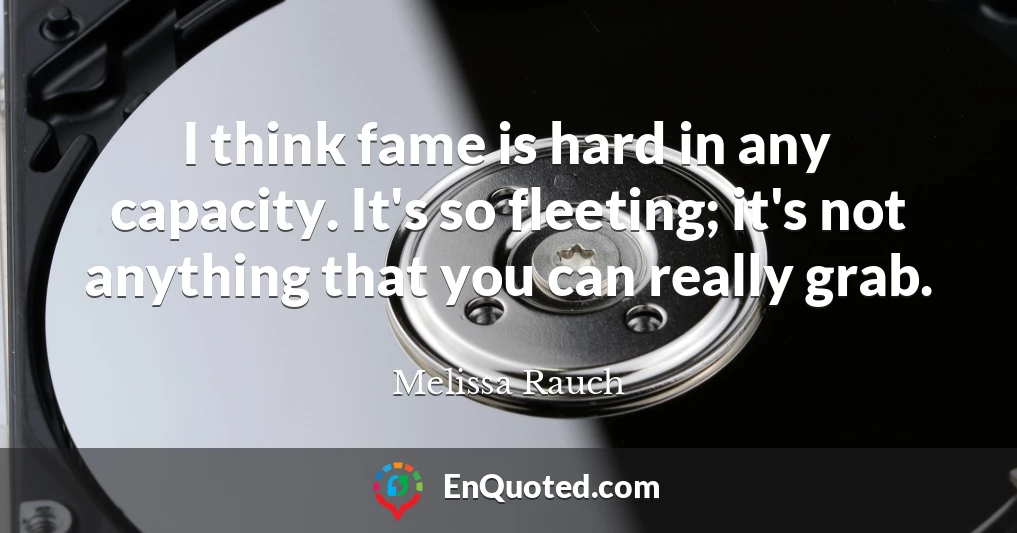 I think fame is hard in any capacity. It's so fleeting; it's not anything that you can really grab.