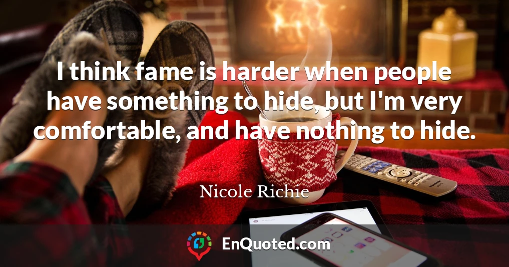 I think fame is harder when people have something to hide, but I'm very comfortable, and have nothing to hide.